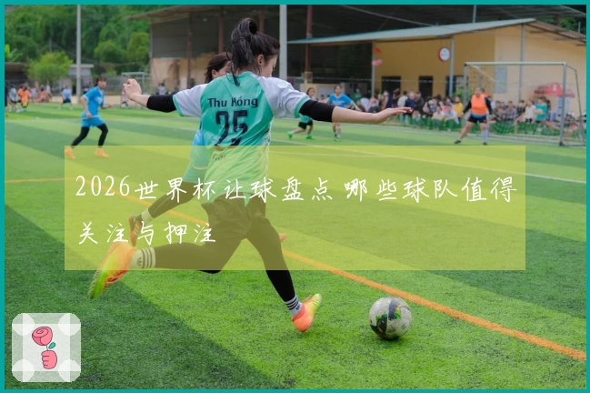 2026世界杯让球盘点 哪些球队值得关注与押注