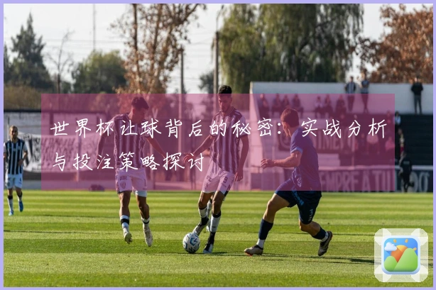 世界杯让球背后的秘密：实战分析与投注策略探讨