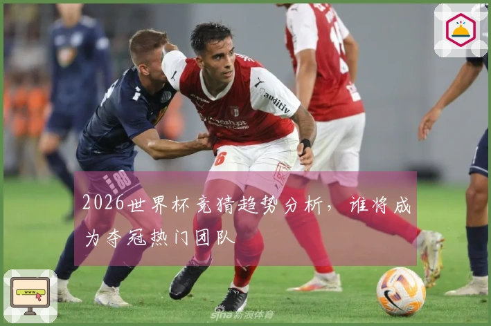 2026世界杯竞猜趋势分析，谁将成为夺冠热门团队